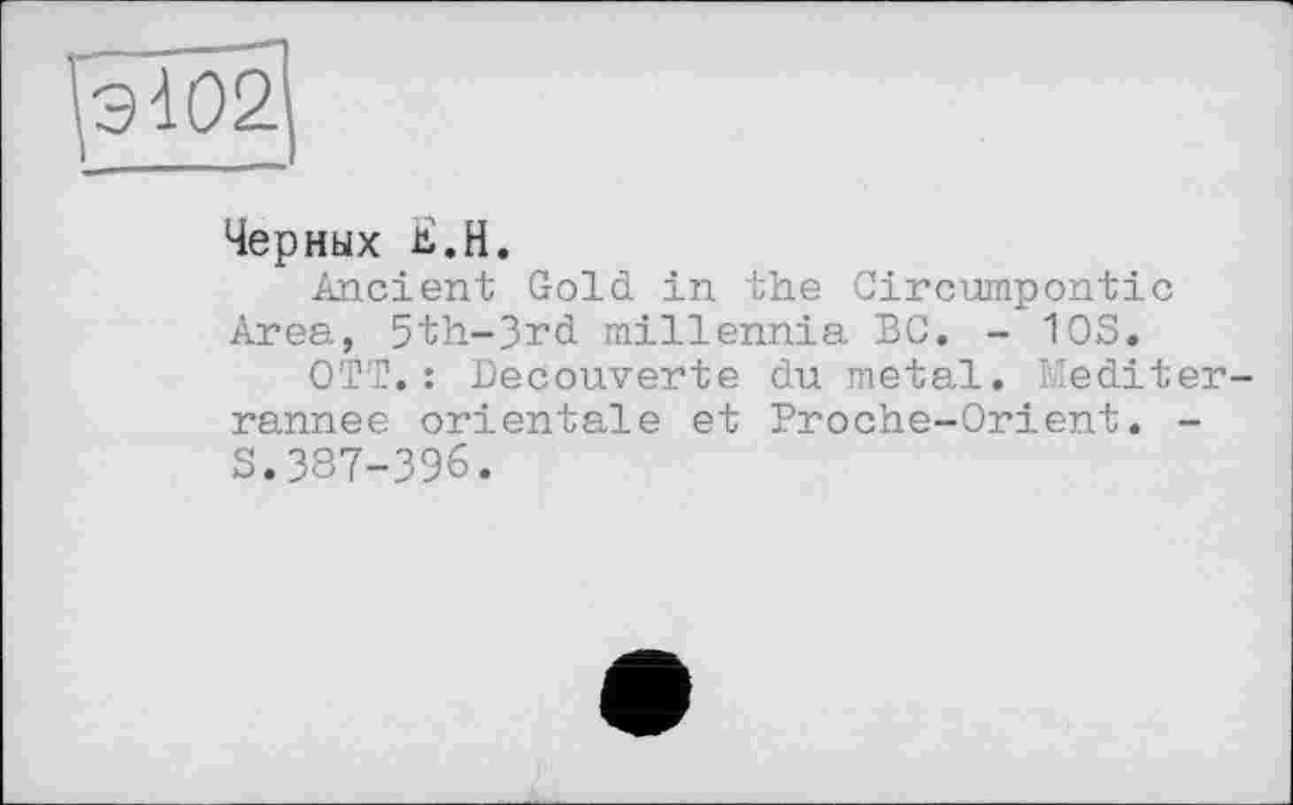 ﻿Черных Ji.H.
Ancient Gold in the Circumpontic Area, 5th-3rd millennia BC. - 10S.
OTT. : Decouverte du metal. Mediter-rannee orientale et Proche-Orient. -S.387-396.